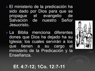  El ministerio de la predicación ha
sido dado por Dios para que se
propague el evangelio de
Salvación de nuestro Señor
Jesucristo.
 La Biblia menciona diferentes
dones que Dios ha dejado ha su
Iglesia; los cuales servirán a los
que tienen a su cargo el
ministerio de la Predicación y la
Enseñanza.
Ef. 4:7-12; 1Co. 12:7-11
 