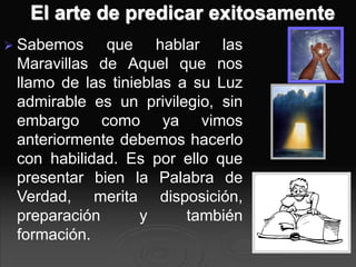 El arte de predicar exitosamente
 Sabemos que hablar las
Maravillas de Aquel que nos
llamo de las tinieblas a su Luz
admirable es un privilegio, sin
embargo como ya vimos
anteriormente debemos hacerlo
con habilidad. Es por ello que
presentar bien la Palabra de
Verdad, merita disposición,
preparación y también
formación.
 