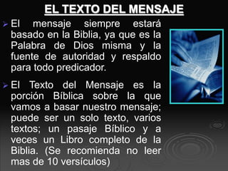 EL TEXTO DEL MENSAJE
 El mensaje siempre estará
basado en la Biblia, ya que es la
Palabra de Dios misma y la
fuente de autoridad y respaldo
para todo predicador.
 El Texto del Mensaje es la
porción Bíblica sobre la que
vamos a basar nuestro mensaje;
puede ser un solo texto, varios
textos; un pasaje Bíblico y a
veces un Libro completo de la
Biblia. (Se recomienda no leer
mas de 10 versículos)
 