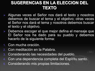 SUGERENCIAS EN LA ELECCION DEL
TEXTO
 Algunas veces el Señor nos dará el texto y nosotros
debemos de buscar el tema y el objetivo; otras veces
el Señor nos dará el tema y nosotros debemos buscar
el texto y el objetivo.
 Debemos escoger el que mejor defina el mensaje que
El Señor nos ha dado para su pueblo y debemos
hacerlo de la siguiente forma:
1. Con mucha oración.
2. Con meditación en la Palabra.
3. Considerando las necesidades del pueblo.
4. Con una dependencia completa del Espíritu santo.
5. Considerando mis propias limitaciones.
 