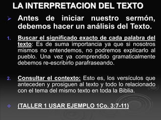 LA INTERPRETACION DEL TEXTO
 Antes de iniciar nuestro sermón,
debemos hacer un análisis del Texto.
1. Buscar el significado exacto de cada palabra del
texto: Es de suma importancia ya que si nosotros
mismos no entendemos, no podremos explicarlo al
pueblo. Una vez ya comprendido gramaticalmente
debemos re-escribirlo parafraseando.
2. Consultar el contexto: Esto es, los versículos que
anteceden y prosiguen al texto y todo lo relacionado
con el tema del mismo texto en toda la Biblia.
 (TALLER 1 USAR EJEMPLO 1Co. 3:7-11)
 