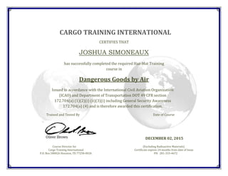 CARGO TRAINING INTERNATIONAL
CERTIFIES THAT
JOSHUA SIMONEAUX
has successfully completed the required Haz-Mat Training
course in
Dangerous Goods by Air
Issued in accordance with the International Civil Aviation Organization
(ICAO) and Department of Transportation DOT 49 CFR section
172.704(a) (1)(2)(i) (ii)(3)(i) including General Security Awareness
172.704(a) (4) and is therefore awarded this certification.
Trained and Tested By Date of Course
DECEMBER 02, 2015
Course Director for (Excluding Radioactive Materials)
Cargo Training International Certificate expires 24 months from date of Issue
P.O. Box 580026 Houston, TX 77258-0026 PH: 281-333-4672
 
