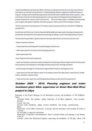 2
UnderstandMechanical drawing,P&ID’s,Abilitytoconductpreventive &corrective maintenance
and repairsonmechanical equipment’s.Troubleshooting,Repairs,diagnosisondifferenttypesof
engines.Analyze andtroubleshootoperationsandmaintenance relatedfaultswithinsystems,units
and electromechanical rotatingequipment’ssuchaspumps(centrifugal,Positivedisplacement
pumpscompressors,valves,cranesandhoistetc. Carry out valve repairs,installationandcleaning
such as gate,ball,globe,butterfly,andcheck,plugetc.valvesusedinthe oil andgas industry.
Performpreventive maintenance onfire watersystemspumpsanddriversandotherfirefighting
equipment’s.
Coordinate withElectrical,Control,Operation&Reliabilityduringtrouble shootingof equipment’s,
Coordinate withoperationduringdecommissioning,shutdown,commissioning&startupof plant.
Involvedandresponsible ingas& oil plantsandwaterplantwhere carriedoutactivitieslike:
- Water treatmentstations
- I have experience workingwithreciprocatinggascompressors
- orderspare parts for all staticand rotatingequipment’s
- openingworkpermits
-LaserAlignmentforeachequipment
- repairand replace mechanical sealsandradial thrustbearingsandlaseralignmentforall the pumps
and complete overhaulingformultistagetransferpumpsSulzerandIngersoll Rand
- overhaulingmultistage AirCompressorsIngersollRandmediumandhighpressure
- repairpressure testandreplace valvesinoil andgassystemlike:gate valves,checkvalves,needle
valves,actuators,impulsevalves
– Tanksand vessels,pipelinesandfittingshydraulic&pneumatictestsforequipment’s
October 2005 – 2012. Planning engineer and water
treatment plant O&m supervisor at Great Man-Mad River
project in Libya
Reporting to the Project Manager for all Mechanical erection and installation of 108 Wellhead
Water
Treatment Plants, this includes; quality inspection of all plant equipment, tower erection,
pressure
vessels and non-
pressure tanks installation, piping systems installation and testing, commissioning
plants.
Supervision of two Main Contractors, reviewing relevant procedures and ensuring all works ar
e carried
out according to approved documents.
Supervision of operation and maintenance Water Treatment Plants and reporting to site Manag
er for all
activities , and as Site Mechanical Engineer supervising the installation of 108 high volume (120
 