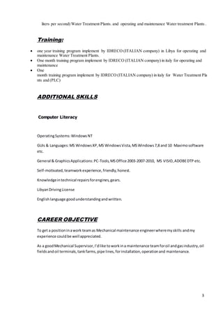 3
liters per second) Water Treatment Plants. and operating and maintenance Water treatment Plants .
Training:
 one year training program implement by IDRECO (ITALIAN company) in Libya for operating and
maintenance Water Treatment Plants.
 One month training program implement by IDRECO (ITALIAN company) in italy for operating and
maintenance
 One
month training program implement by IDRECO (ITALIAN company) in italy for Water Treatment Pla
nts and (PLC)
ADDITIONAL SKILLS
Computer Literacy
OperatingSystems:WindowsNT
GUIs & Languages:MS WindowsXP,MS WindowsVista,MSWindows7,8 and 10 Maximosoftware
etc.
General & GraphicsApplications:PC-Tools,MSOffice 2003-2007-2010, MS VISIO,ADOBEDTP etc.
Self-motivated,teamwork experience,friendly,honest.
Knowledgeintechnical repairsforengines,gears.
LibyanDrivingLicense
Englishlanguage goodunderstandingandwritten.
CAREER OBJECTIVE
To get a positioninawork teamas Mechanical maintenance engineerwheremyskills andmy
experience couldbe wellappreciated.
As a goodMechanical Supervisor,I’dlike toworkina maintenance teamforoil andgasindustry,oil
fieldsandoil terminals,tankfarms,pipe lines,forinstallation,operationand maintenance.
 