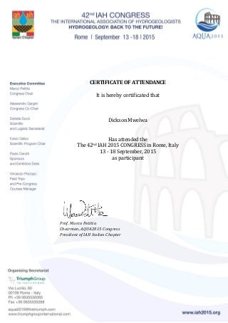 CERTIFICATE OF ATTENDANCE
It is hereby certificated that
Dickson Mwelwa
Has attended the
The 42nd IAH 2015 CONGRESS in Rome, Italy
13 - 18 September, 2015
as participant
Prof. Marco Petitta
Chairman, AQUA2015 Congress
President of IAH Italian Chapter
 