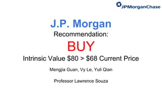 J.P. Morgan
Recommendation:
BUY
Intrinsic Value $80 > $68 Current Price
Mengjia Guan, Vy Le, Yuli Qian
Professor Lawrence Souza
 