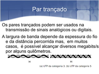 Par trançado
Os pares trançados podem ser usados na
transmissão de sinais analógicos ou digitais.
A largura de banda depende da espessura do fio
e da distância percorrida mas, em muitos
casos, é possível alcançar diversos megabits/s
por alguns quilômetros.
 