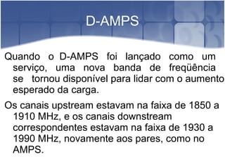 D-AMPS
Quando o D-AMPS foi lançado como um
serviço, uma nova banda de freqüência
se tornou disponível para lidar com o aumento
esperado da carga.
Os canais upstream estavam na faixa de 1850 a
1910 MHz, e os canais downstream
correspondentes estavam na faixa de 1930 a
1990 MHz, novamente aos pares, como no
AMPS.
 