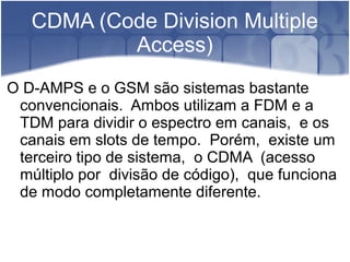 CDMA (Code Division Multiple
Access)
O D-AMPS e o GSM são sistemas bastante
convencionais. Ambos utilizam a FDM e a
TDM para dividir o espectro em canais, e os
canais em slots de tempo. Porém, existe um
terceiro tipo de sistema, o CDMA (acesso
múltiplo por divisão de código), que funciona
de modo completamente diferente.
 