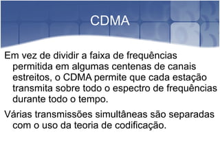 CDMA
Em vez de dividir a faixa de frequências
permitida em algumas centenas de canais
estreitos, o CDMA permite que cada estação
transmita sobre todo o espectro de frequências
durante todo o tempo.
Várias transmissões simultâneas são separadas
com o uso da teoria de codificação.
 