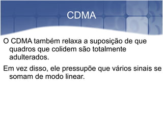 CDMA
O CDMA também relaxa a suposição de que
quadros que colidem são totalmente
adulterados.
Em vez disso, ele pressupõe que vários sinais se
somam de modo linear.
 
