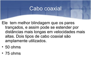 Cabo coaxial
Ele tem melhor blindagem que os pares
trançados, e assim pode se estender por
distâncias mais longas em velocidades mais
altas. Dois tipos de cabo coaxial são
amplamente utilizados.
• 50 ohms
• 75 ohms
 