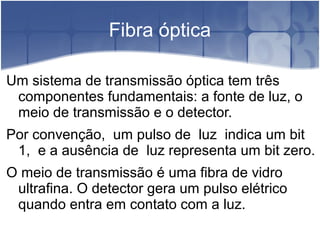 Fibra óptica
Um sistema de transmissão óptica tem três
componentes fundamentais: a fonte de luz, o
meio de transmissão e o detector.
Por convenção, um pulso de luz indica um bit
1, e a ausência de luz representa um bit zero.
O meio de transmissão é uma fibra de vidro
ultrafina. O detector gera um pulso elétrico
quando entra em contato com a luz.
 