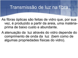 Transmissão de luz na fibra
As fibras ópticas são feitas de vidro que, por sua
vez, é produzido a partir da areia, uma matéria-
prima de baixo custo e abundante.
A atenuação da luz através do vidro depende do
comprimento de onda da luz (bem como de
algumas propriedades físicas do vidro).
 