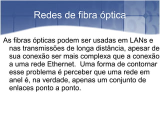 Redes de fibra óptica
As fibras ópticas podem ser usadas em LANs e
nas transmissões de longa distância, apesar de
sua conexão ser mais complexa que a conexão
a uma rede Ethernet. Uma forma de contornar
esse problema é perceber que uma rede em
anel é, na verdade, apenas um conjunto de
enlaces ponto a ponto.
 