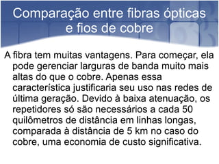 Comparação entre fibras ópticas
e fios de cobre
A fibra tem muitas vantagens. Para começar, ela
pode gerenciar larguras de banda muito mais
altas do que o cobre. Apenas essa
característica justificaria seu uso nas redes de
última geração. Devido à baixa atenuação, os
repetidores só são necessários a cada 50
quilômetros de distância em linhas longas,
comparada à distância de 5 km no caso do
cobre, uma economia de custo significativa.
 