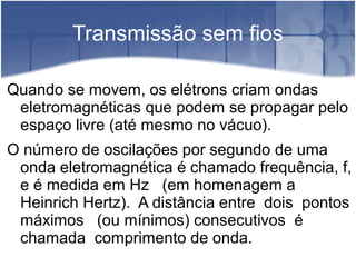 Transmissão sem fios
Quando se movem, os elétrons criam ondas
eletromagnéticas que podem se propagar pelo
espaço livre (até mesmo no vácuo).
O número de oscilações por segundo de uma
onda eletromagnética é chamado frequência, f,
e é medida em Hz (em homenagem a
Heinrich Hertz). A distância entre dois pontos
máximos (ou mínimos) consecutivos é
chamada comprimento de onda.
 
