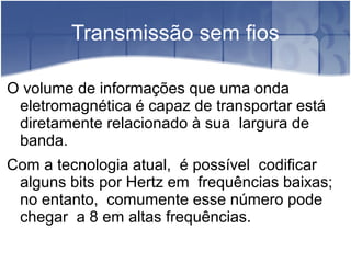 Transmissão sem fios
O volume de informações que uma onda
eletromagnética é capaz de transportar está
diretamente relacionado à sua largura de
banda.
Com a tecnologia atual, é possível codificar
alguns bits por Hertz em frequências baixas;
no entanto, comumente esse número pode
chegar a 8 em altas frequências.
 