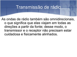 Transmissão de rádio
As ondas de rádio também são omnidirecionais,
o que significa que elas viajam em todas as
direções a partir da fonte; desse modo, o
transmissor e o receptor não precisam estar
cuidadosa e fisicamente alinhados.
 