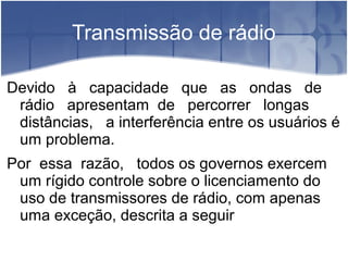 Transmissão de rádio
Devido à capacidade que as ondas de
rádio apresentam de percorrer longas
distâncias, a interferência entre os usuários é
um problema.
Por essa razão, todos os governos exercem
um rígido controle sobre o licenciamento do
uso de transmissores de rádio, com apenas
uma exceção, descrita a seguir
 