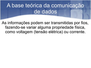 A base teórica da comunicação
de dados
As informações podem ser transmitidas por fios,
fazendo-se variar alguma propriedade física,
como voltagem (tensão elétrica) ou corrente.
 