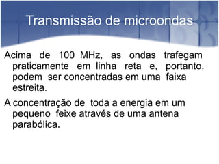 Transmissão de microondas
Acima de 100 MHz, as ondas trafegam
praticamente em linha reta e, portanto,
podem ser concentradas em uma faixa
estreita.
A concentração de toda a energia em um
pequeno feixe através de uma antena
parabólica.
 