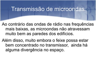 Transmissão de microondas
Ao contrário das ondas de rádio nas frequências
mais baixas, as microondas não atravessam
muito bem as paredes dos edifícios.
Além disso, muito embora o feixe possa estar
bem concentrado no transmissor, ainda há
alguma divergência no espaço.
 