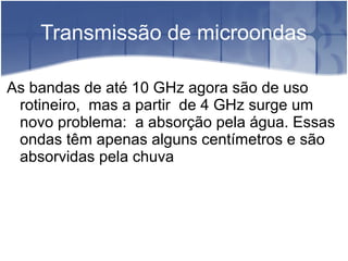 Transmissão de microondas
As bandas de até 10 GHz agora são de uso
rotineiro, mas a partir de 4 GHz surge um
novo problema: a absorção pela água. Essas
ondas têm apenas alguns centímetros e são
absorvidas pela chuva
 