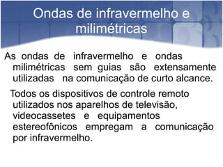 Ondas de infravermelho e
milimétricas
As ondas de infravermelho e ondas
milimétricas sem guias são extensamente
utilizadas na comunicação de curto alcance.
Todos os dispositivos de controle remoto
utilizados nos aparelhos de televisão,
videocassetes e equipamentos
estereofônicos empregam a comunicação
por infravermelho.
 