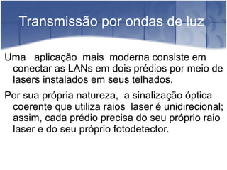 Transmissão por ondas de luz
Uma aplicação mais moderna consiste em
conectar as LANs em dois prédios por meio de
lasers instalados em seus telhados.
Por sua própria natureza, a sinalização óptica
coerente que utiliza raios laser é unidirecional;
assim, cada prédio precisa do seu próprio raio
laser e do seu próprio fotodetector.
 