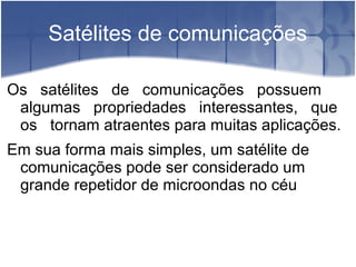 Satélites de comunicações
Os satélites de comunicações possuem
algumas propriedades interessantes, que
os tornam atraentes para muitas aplicações.
Em sua forma mais simples, um satélite de
comunicações pode ser considerado um
grande repetidor de microondas no céu
 