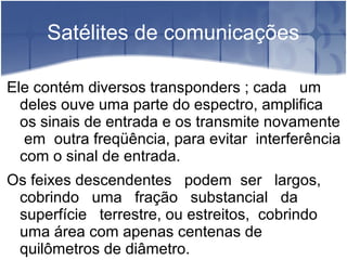 Satélites de comunicações
Ele contém diversos transponders ; cada um
deles ouve uma parte do espectro, amplifica
os sinais de entrada e os transmite novamente
em outra freqüência, para evitar interferência
com o sinal de entrada.
Os feixes descendentes podem ser largos,
cobrindo uma fração substancial da
superfície terrestre, ou estreitos, cobrindo
uma área com apenas centenas de
quilômetros de diâmetro.
 