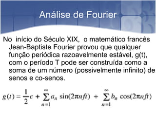 Análise de Fourier
No início do Século XIX, o matemático francês
Jean-Baptiste Fourier provou que qualquer
função periódica razoavelmente estável, g(t),
com o período T pode ser construída como a
soma de um número (possivelmente infinito) de
senos e co-senos.
 