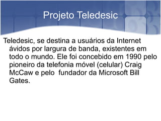 Projeto Teledesic
Teledesic, se destina a usuários da Internet
ávidos por largura de banda, existentes em
todo o mundo. Ele foi concebido em 1990 pelo
pioneiro da telefonia móvel (celular) Craig
McCaw e pelo fundador da Microsoft Bill
Gates.
 