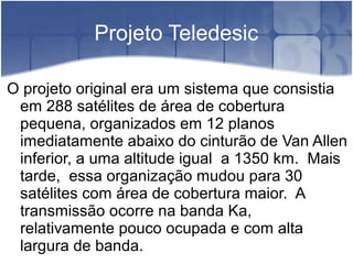 Projeto Teledesic
O projeto original era um sistema que consistia
em 288 satélites de área de cobertura
pequena, organizados em 12 planos
imediatamente abaixo do cinturão de Van Allen
inferior, a uma altitude igual a 1350 km. Mais
tarde, essa organização mudou para 30
satélites com área de cobertura maior. A
transmissão ocorre na banda Ka,
relativamente pouco ocupada e com alta
largura de banda.
 