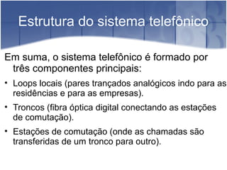 Estrutura do sistema telefônico
Em suma, o sistema telefônico é formado por
três componentes principais:
• Loops locais (pares trançados analógicos indo para as
residências e para as empresas).
• Troncos (fibra óptica digital conectando as estações
de comutação).
• Estações de comutação (onde as chamadas são
transferidas de um tronco para outro).
 