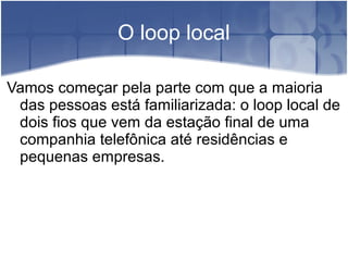O loop local
Vamos começar pela parte com que a maioria
das pessoas está familiarizada: o loop local de
dois fios que vem da estação final de uma
companhia telefônica até residências e
pequenas empresas.
 