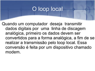 O loop local
Quando um computador deseja transmitir
dados digitais por uma linha de discagem
analógica, primeiro os dados devem ser
convertidos para a forma analógica, a fim de se
realizar a transmissão pelo loop local. Essa
conversão é feita por um dispositivo chamado
modem.
 