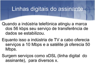 Linhas digitais do assinante
Quando a indústria telefónica atingiu a marca
dos 56 kbps seu serviço de transferência de
dados se estabilizou.
Equanto isso a indústria de TV a cabo oferecia
serviços a 10 Mbps e a satélite já oferecia 50
Mbps.
Surgem serviços como xDSL (linha digital do
assinante), para diversos x.
 