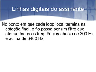 Linhas digitais do assinante
No ponto em que cada loop local termina na
estação final, o fio passa por um filtro que
atenua todas as frequências abaixo de 300 Hz
e acima de 3400 Hz.
 