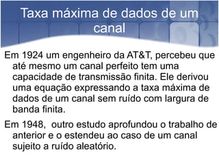 Taxa máxima de dados de um
canal
Em 1924 um engenheiro da AT&T, percebeu que
até mesmo um canal perfeito tem uma
capacidade de transmissão finita. Ele derivou
uma equação expressando a taxa máxima de
dados de um canal sem ruído com largura de
banda finita.
Em 1948, outro estudo aprofundou o trabalho de
anterior e o estendeu ao caso de um canal
sujeito a ruído aleatório.
 