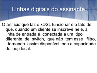Linhas digitais do assinante
O artifício que faz o xDSL funcionar é o fato de
que, quando um cliente se inscreve nele, a
linha de entrada é conectada a um tipo
diferente de switch, que não tem esse filtro,
tornando assim disponível toda a capacidade
do loop local.
 