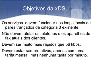 Objetivos da xDSL
Os serviços devem funcionar nos loops locais de
pares trançados da categoria 3 existente.
Não devem afetar os telefones e os aparelhos de
fax atuais dos clientes.
Devem ser muito mais rápidos que 56 kbps.
Devem estar sempre ativos, apenas com uma
tarifa mensal, mas nenhuma tarifa por minuto.
 