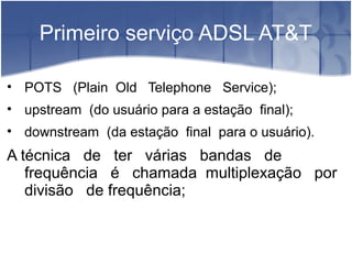 Primeiro serviço ADSL AT&T
• POTS (Plain Old Telephone Service);
• upstream (do usuário para a estação final);
• downstream (da estação final para o usuário).
A técnica de ter várias bandas de
frequência é chamada multiplexação por
divisão de frequência;
 