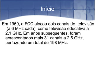 Início
Em 1969, a FCC alocou dois canais de televisão
(a 6 MHz cada) como televisão educativa a
2,1 GHz. Em anos subsequentes, foram
acrescentados mais 31 canais a 2,5 GHz,
perfazendo um total de 198 MHz.
 