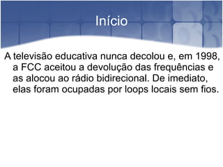 Início
A televisão educativa nunca decolou e, em 1998,
a FCC aceitou a devolução das frequências e
as alocou ao rádio bidirecional. De imediato,
elas foram ocupadas por loops locais sem fios.
 