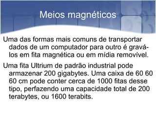 Meios magnéticos
Uma das formas mais comuns de transportar
dados de um computador para outro é gravá-
los em fita magnética ou em mídia removível.
Uma fita Ultrium de padrão industrial pode
armazenar 200 gigabytes. Uma caixa de 60 60
60 cm pode conter cerca de 1000 fitas desse
tipo, perfazendo uma capacidade total de 200
terabytes, ou 1600 terabits.
 