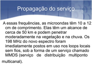 Propagação do serviço
A essas frequências, as microondas têm 10 a 12
cm de comprimento. Elas têm um alcance de
cerca de 50 km e podem penetrar
moderadamente na vegetação e na chuva. Os
198 MHz do novo espectro foram
imediatamente postos em uso nos loops locais
sem fios, sob a forma de um serviço chamado
MMDS (serviço de distribuição multiponto
multicanal).
 