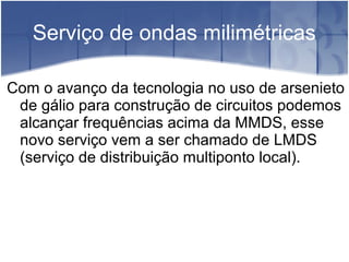Serviço de ondas milimétricas
Com o avanço da tecnologia no uso de arsenieto
de gálio para construção de circuitos podemos
alcançar frequências acima da MMDS, esse
novo serviço vem a ser chamado de LMDS
(serviço de distribuição multiponto local).
 