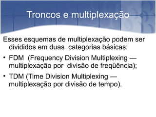 Troncos e multiplexação
Esses esquemas de multiplexação podem ser
divididos em duas categorias básicas:
• FDM (Frequency Division Multiplexing —
multiplexação por divisão de freqüência);
• TDM (Time Division Multiplexing —
multiplexação por divisão de tempo).
 